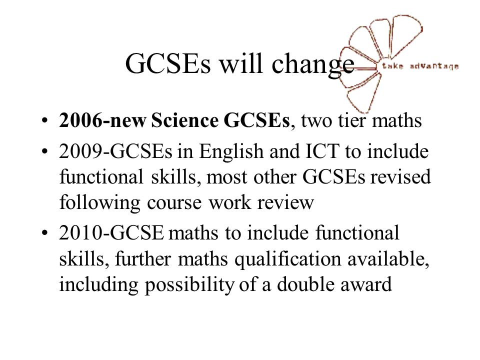 GCSEs will change 2006-new Science GCSEs, two tier maths 2009-GCSEs in English and ICT to include functional skills, most other GCSEs revised following course work review 2010-GCSE maths to include functional skills, further maths qualification available, including possibility of a double award