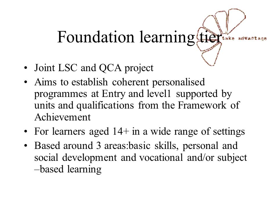 Foundation learning tier Joint LSC and QCA project Aims to establish coherent personalised programmes at Entry and level1 supported by units and qualifications from the Framework of Achievement For learners aged 14+ in a wide range of settings Based around 3 areas:basic skills, personal and social development and vocational and/or subject –based learning