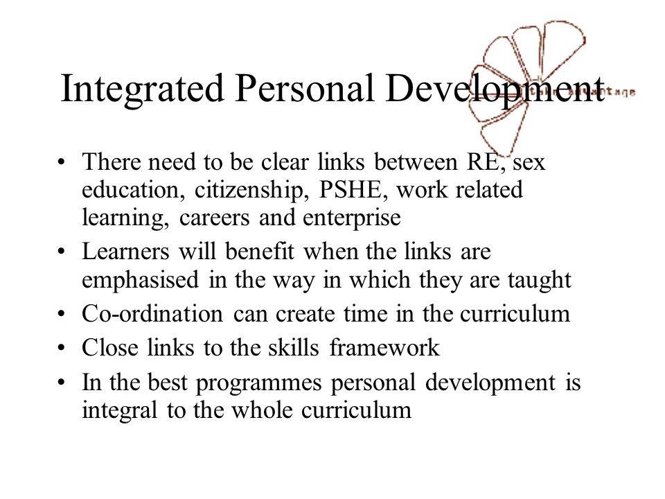 Integrated Personal Development There need to be clear links between RE, sex education, citizenship, PSHE, work related learning, careers and enterprise Learners will benefit when the links are emphasised in the way in which they are taught Co-ordination can create time in the curriculum Close links to the skills framework In the best programmes personal development is integral to the whole curriculum