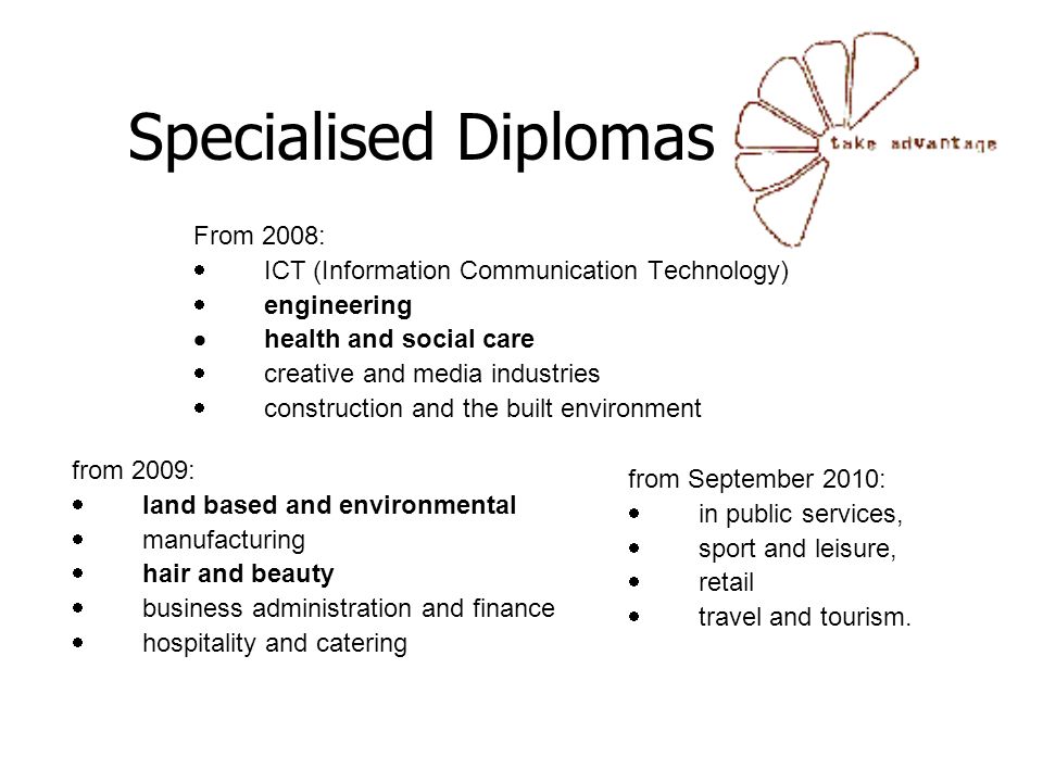 Specialised Diplomas From 2008:  ICT (Information Communication Technology)  engineering  health and social care  creative and media industries  construction and the built environment from 2009:  land based and environmental  manufacturing  hair and beauty  business administration and finance  hospitality and catering from September 2010:  in public services,  sport and leisure,  retail  travel and tourism.