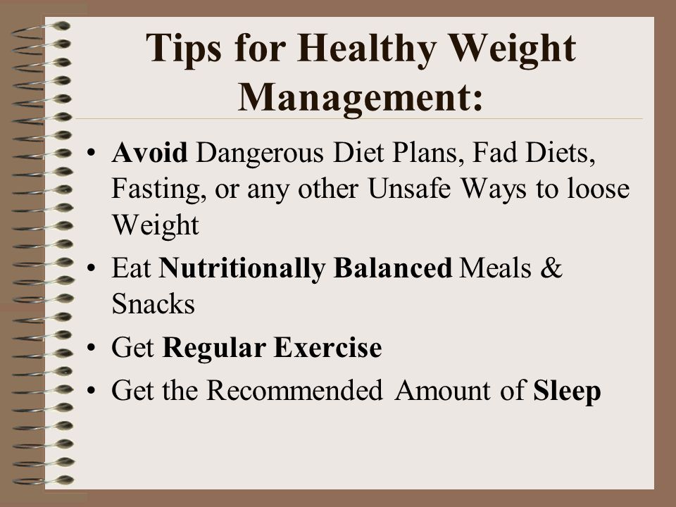 Tips for Healthy Weight Management: Avoid Dangerous Diet Plans, Fad Diets, Fasting, or any other Unsafe Ways to loose Weight Eat Nutritionally Balanced Meals & Snacks Get Regular Exercise Get the Recommended Amount of Sleep