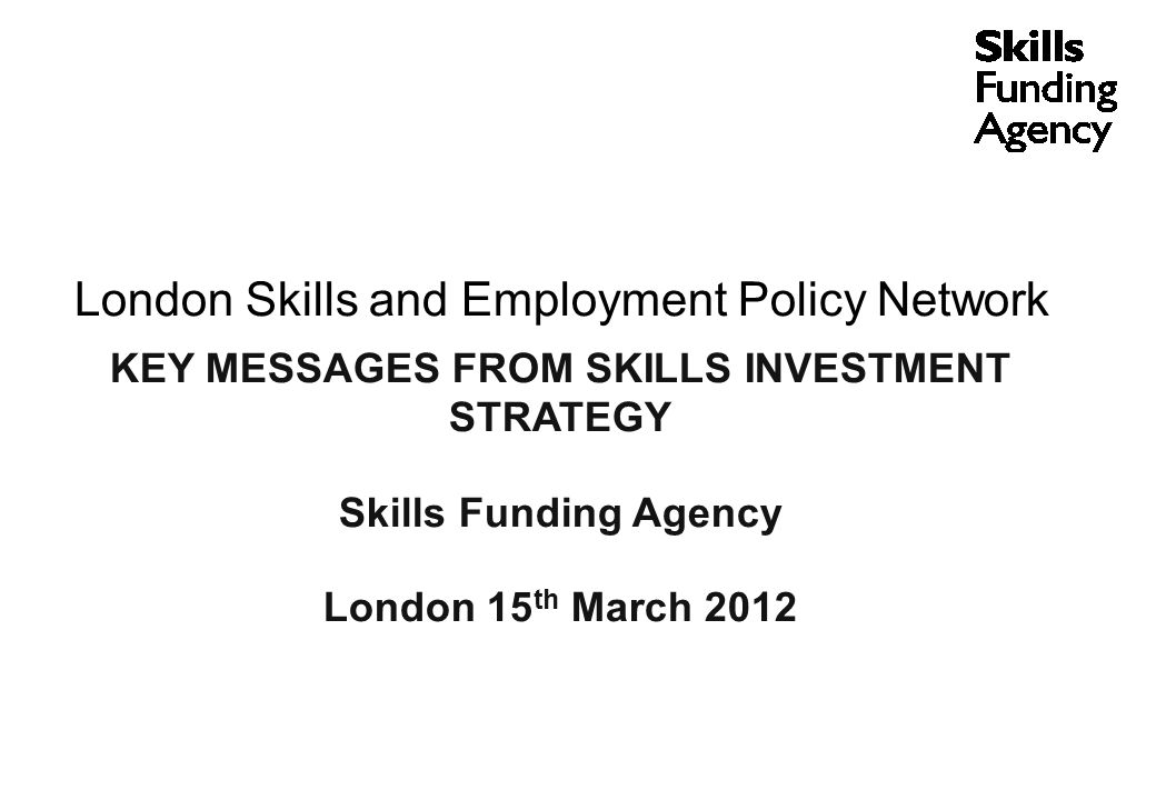 London Skills and Employment Policy Network KEY MESSAGES FROM SKILLS INVESTMENT STRATEGY Skills Funding Agency London 15 th March 2012