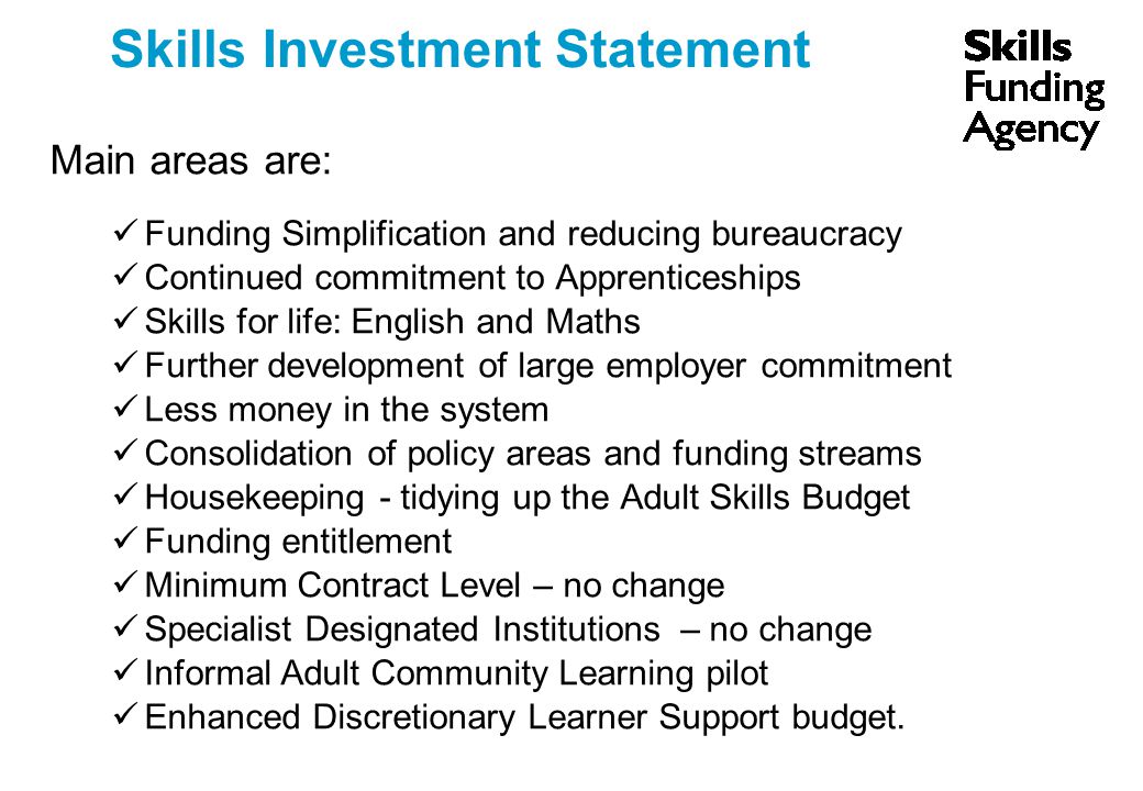 Skills Investment Statement Main areas are: Funding Simplification and reducing bureaucracy Continued commitment to Apprenticeships Skills for life: English and Maths Further development of large employer commitment Less money in the system Consolidation of policy areas and funding streams Housekeeping - tidying up the Adult Skills Budget Funding entitlement Minimum Contract Level – no change Specialist Designated Institutions – no change Informal Adult Community Learning pilot Enhanced Discretionary Learner Support budget.