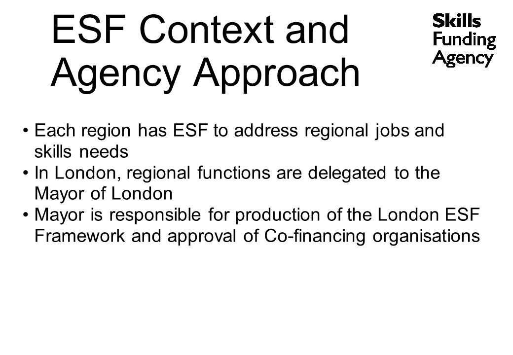 Each region has ESF to address regional jobs and skills needs In London, regional functions are delegated to the Mayor of London Mayor is responsible for production of the London ESF Framework and approval of Co-financing organisations ESF Context and Agency Approach