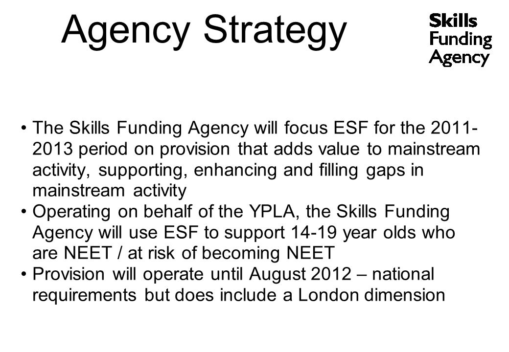 The Skills Funding Agency will focus ESF for the period on provision that adds value to mainstream activity, supporting, enhancing and filling gaps in mainstream activity Operating on behalf of the YPLA, the Skills Funding Agency will use ESF to support year olds who are NEET / at risk of becoming NEET Provision will operate until August 2012 – national requirements but does include a London dimension Agency Strategy