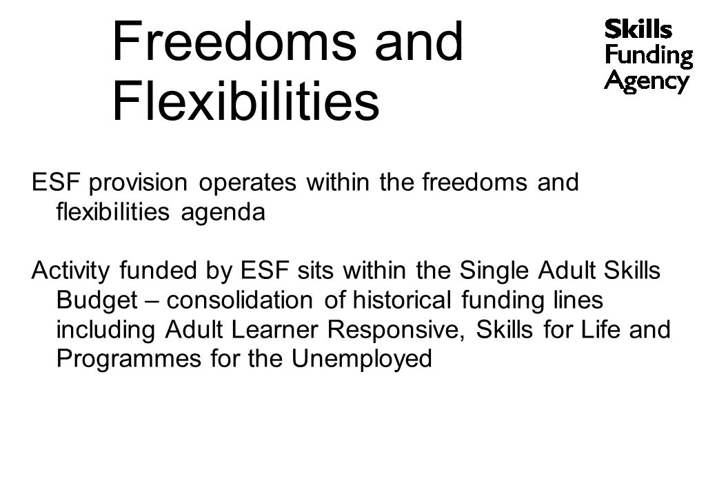 ESF provision operates within the freedoms and flexibilities agenda Activity funded by ESF sits within the Single Adult Skills Budget – consolidation of historical funding lines including Adult Learner Responsive, Skills for Life and Programmes for the Unemployed Freedoms and Flexibilities