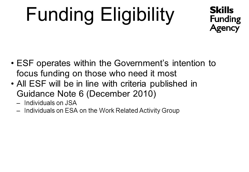 ESF operates within the Government’s intention to focus funding on those who need it most All ESF will be in line with criteria published in Guidance Note 6 (December 2010) –Individuals on JSA –Individuals on ESA on the Work Related Activity Group Funding Eligibility