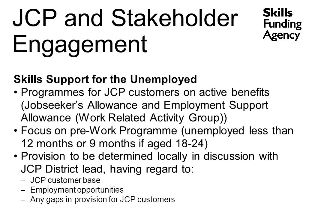 Skills Support for the Unemployed Programmes for JCP customers on active benefits (Jobseeker’s Allowance and Employment Support Allowance (Work Related Activity Group)) Focus on pre-Work Programme (unemployed less than 12 months or 9 months if aged 18-24) Provision to be determined locally in discussion with JCP District lead, having regard to: –JCP customer base –Employment opportunities –Any gaps in provision for JCP customers JCP and Stakeholder Engagement