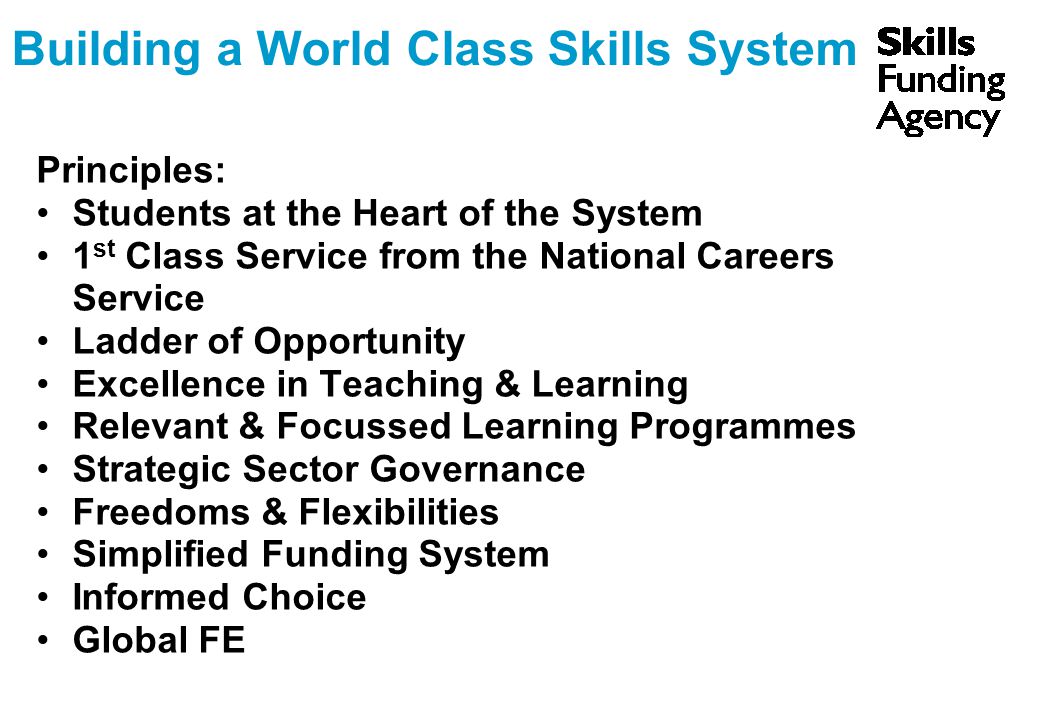 Building a World Class Skills System Principles: Students at the Heart of the System 1 st Class Service from the National Careers Service Ladder of Opportunity Excellence in Teaching & Learning Relevant & Focussed Learning Programmes Strategic Sector Governance Freedoms & Flexibilities Simplified Funding System Informed Choice Global FE