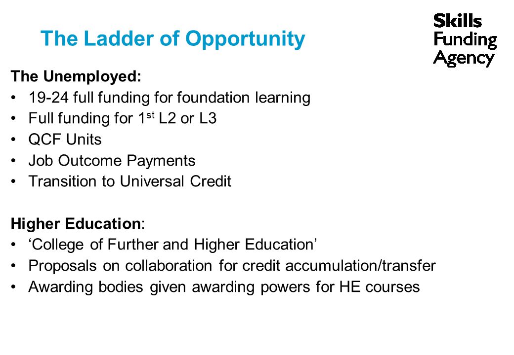 The Ladder of Opportunity The Unemployed: full funding for foundation learning Full funding for 1 st L2 or L3 QCF Units Job Outcome Payments Transition to Universal Credit Higher Education: ‘College of Further and Higher Education’ Proposals on collaboration for credit accumulation/transfer Awarding bodies given awarding powers for HE courses