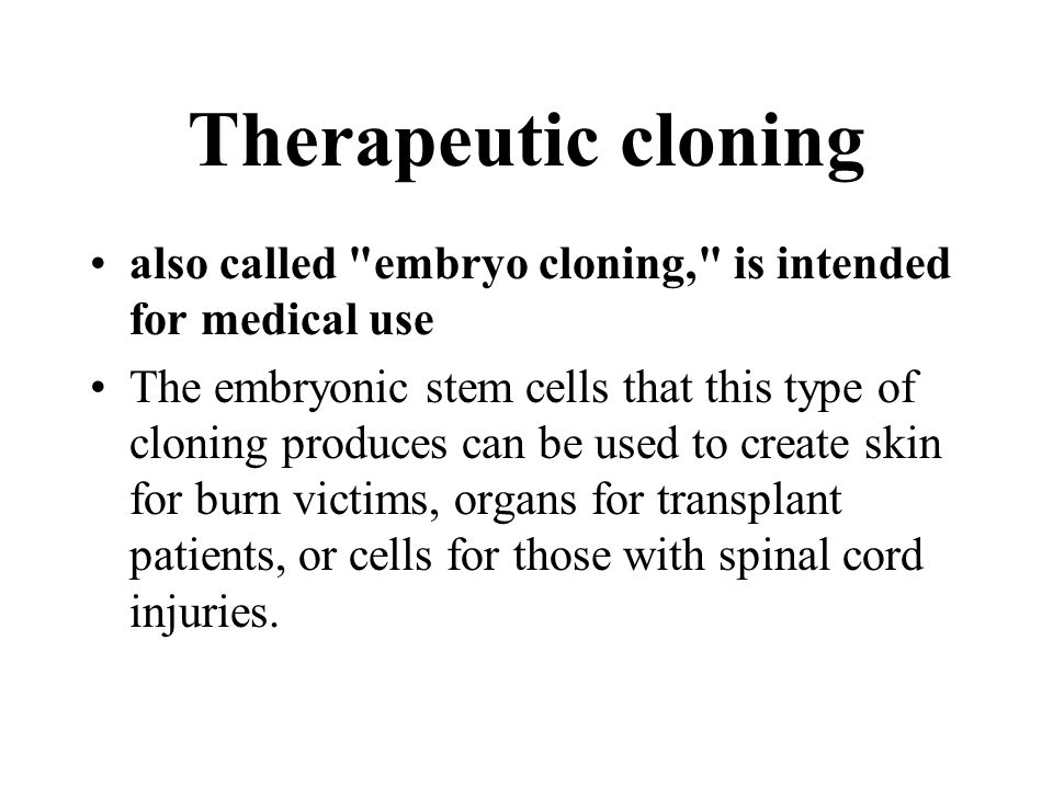 Therapeutic cloning also called embryo cloning, is intended for medical use The embryonic stem cells that this type of cloning produces can be used to create skin for burn victims, organs for transplant patients, or cells for those with spinal cord injuries.