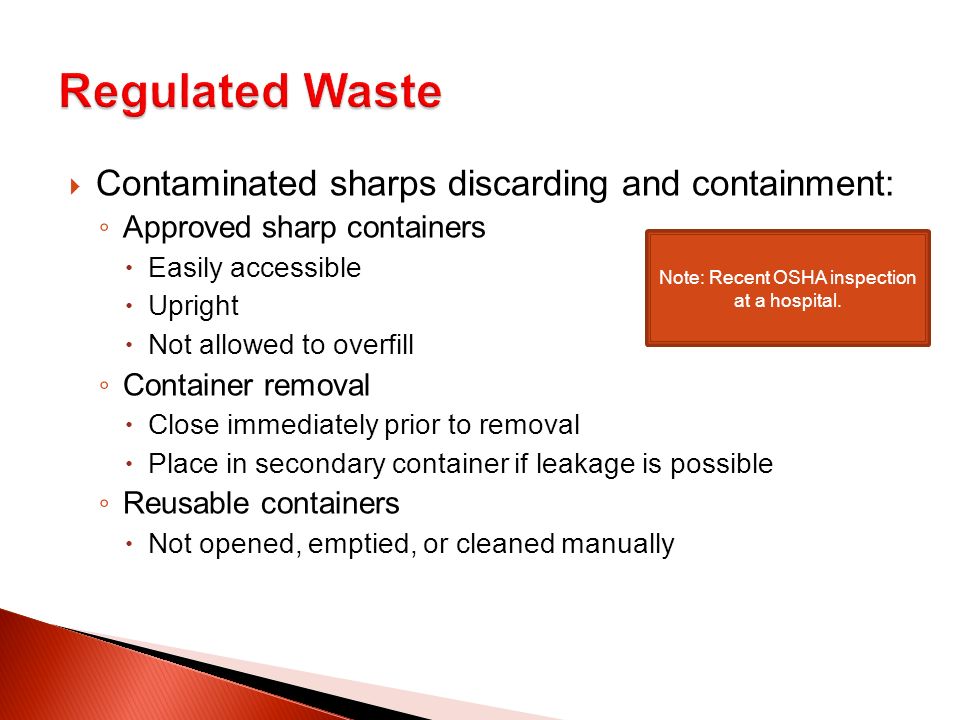  Contaminated sharps discarding and containment: ◦ Approved sharp containers  Easily accessible  Upright  Not allowed to overfill ◦ Container removal  Close immediately prior to removal  Place in secondary container if leakage is possible ◦ Reusable containers  Not opened, emptied, or cleaned manually Note: Recent OSHA inspection at a hospital.