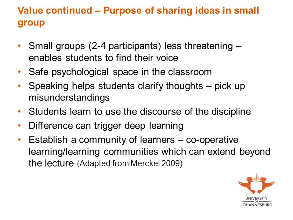 Value continued – Purpose of sharing ideas in small group Small groups (2-4 participants) less threatening – enables students to find their voice Safe psychological space in the classroom Speaking helps students clarify thoughts – pick up misunderstandings Students learn to use the discourse of the discipline Difference can trigger deep learning Establish a community of learners – co-operative learning/learning communities which can extend beyond the lecture (Adapted from Merckel 2009)