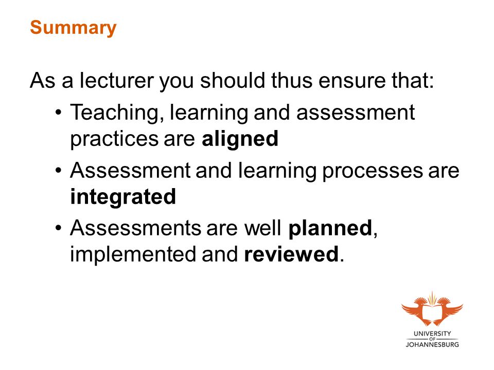 Summary As a lecturer you should thus ensure that: Teaching, learning and assessment practices are aligned Assessment and learning processes are integrated Assessments are well planned, implemented and reviewed.