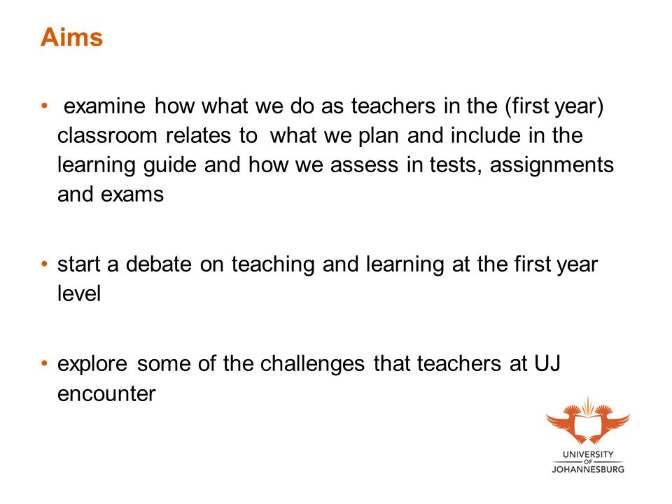 Aims examine how what we do as teachers in the (first year) classroom relates to what we plan and include in the learning guide and how we assess in tests, assignments and exams start a debate on teaching and learning at the first year level explore some of the challenges that teachers at UJ encounter