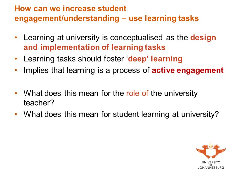 How can we increase student engagement/understanding – use learning tasks Learning at university is conceptualised as the design and implementation of learning tasks Learning tasks should foster ‘deep’ learning Implies that learning is a process of active engagement What does this mean for the role of the university teacher.