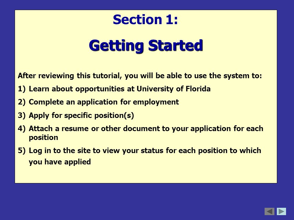 Section 1: Getting Started After reviewing this tutorial, you will be able to use the system to: 1)Learn about opportunities at University of Florida 2)Complete an application for employment 3)Apply for specific position(s) 4)Attach a resume or other document to your application for each position 5)Log in to the site to view your status for each position to which you have applied