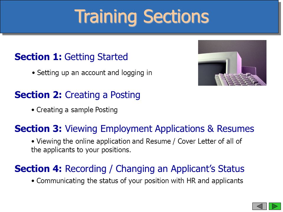Training Sections Section 1: Getting Started Section 2: Creating a Posting Section 3: Viewing Employment Applications & Resumes Section 4: Recording / Changing an Applicant’s Status Setting up an account and logging in Creating a sample Posting Viewing the online application and Resume / Cover Letter of all of the applicants to your positions.