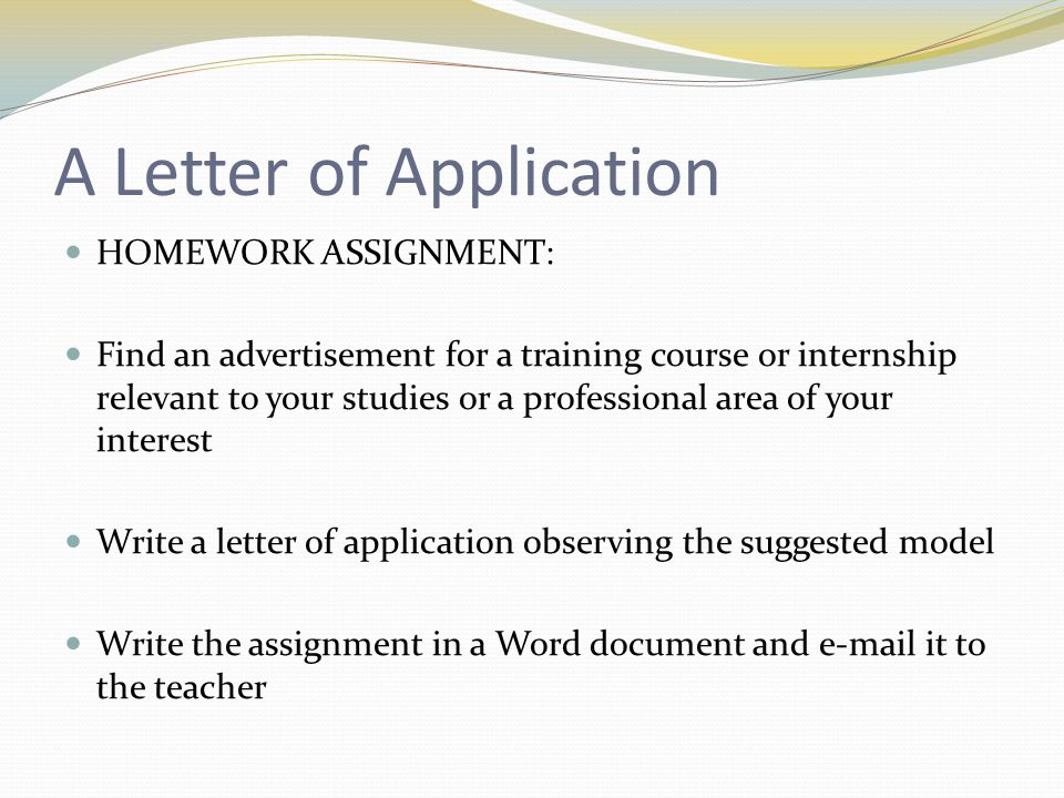 A Letter of Application HOMEWORK ASSIGNMENT: Find an advertisement for a training course or internship relevant to your studies or a professional area of your interest Write a letter of application observing the suggested model Write the assignment in a Word document and  it to the teacher