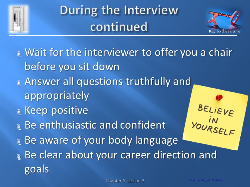 Key to the Future  Wait for the interviewer to offer you a chair before you sit down  Answer all questions truthfully and appropriately  Keep positive  Be enthusiastic and confident  Be aware of your body language  Be clear about your career direction and goals Chapter 6, Lesson 3 Photo courtesy of Shutterstock