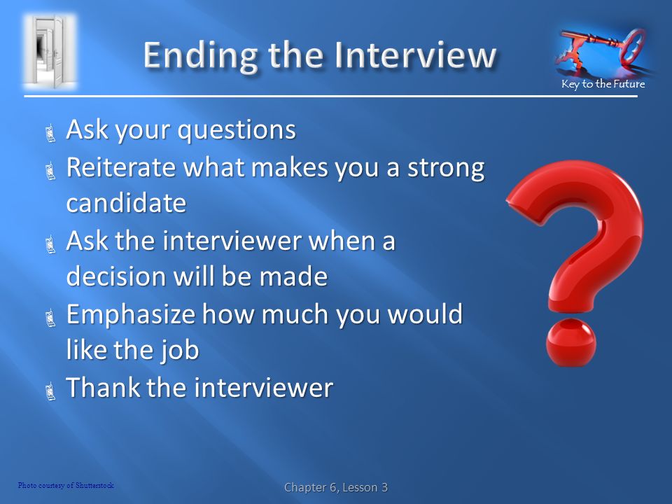 Key to the Future  Ask your questions  Reiterate what makes you a strong candidate  Ask the interviewer when a decision will be made  Emphasize how much you would like the job  Thank the interviewer Chapter 6, Lesson 3 Photo courtesy of Shutterstock