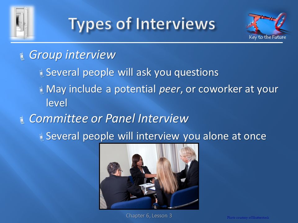 Key to the Future  Group interview  Several people will ask you questions  May include a potential peer, or coworker at your level  Committee or Panel Interview  Several people will interview you alone at once Chapter 6, Lesson 3 Photo courtesy of Shutterstock