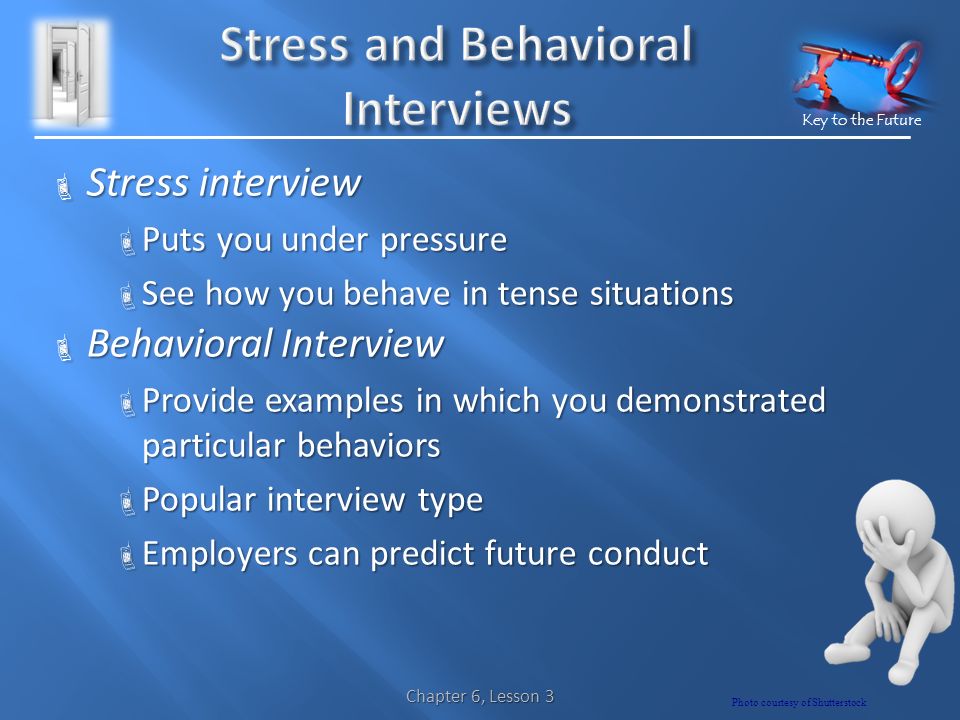 Key to the Future  Stress interview  Puts you under pressure  See how you behave in tense situations  Behavioral Interview  Provide examples in which you demonstrated particular behaviors  Popular interview type  Employers can predict future conduct Chapter 6, Lesson 3 Photo courtesy of Shutterstock