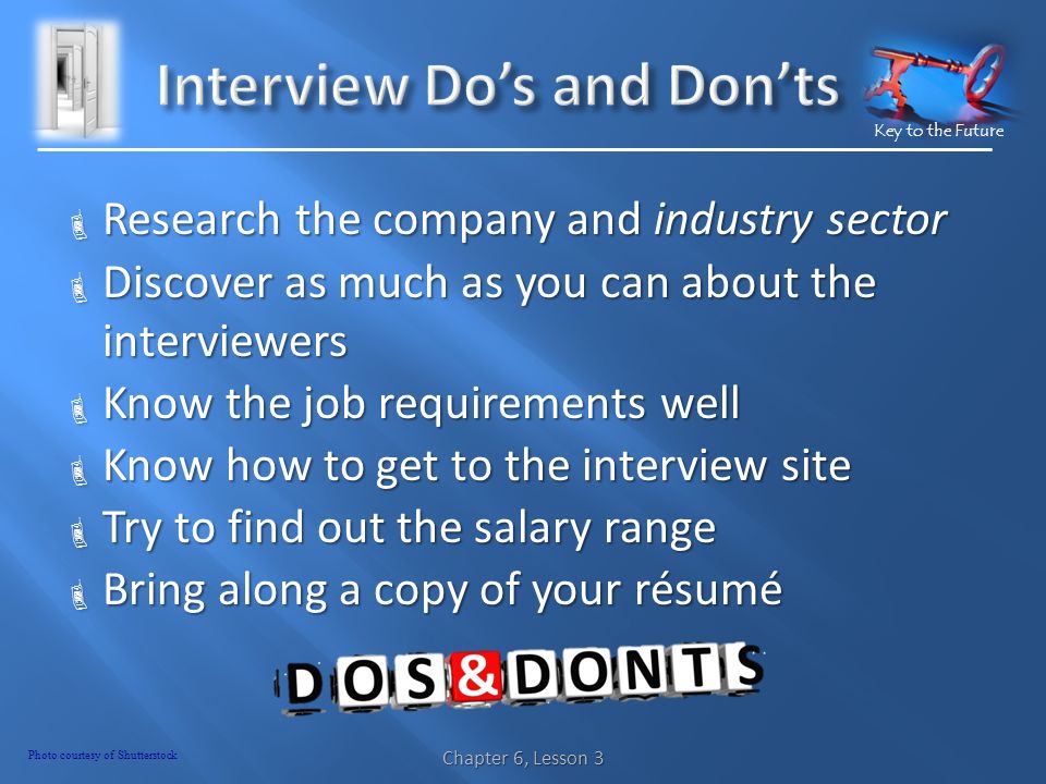 Key to the Future  Research the company and industry sector  Discover as much as you can about the interviewers  Know the job requirements well  Know how to get to the interview site  Try to find out the salary range  Bring along a copy of your résumé Chapter 6, Lesson 3 Photo courtesy of Shutterstock