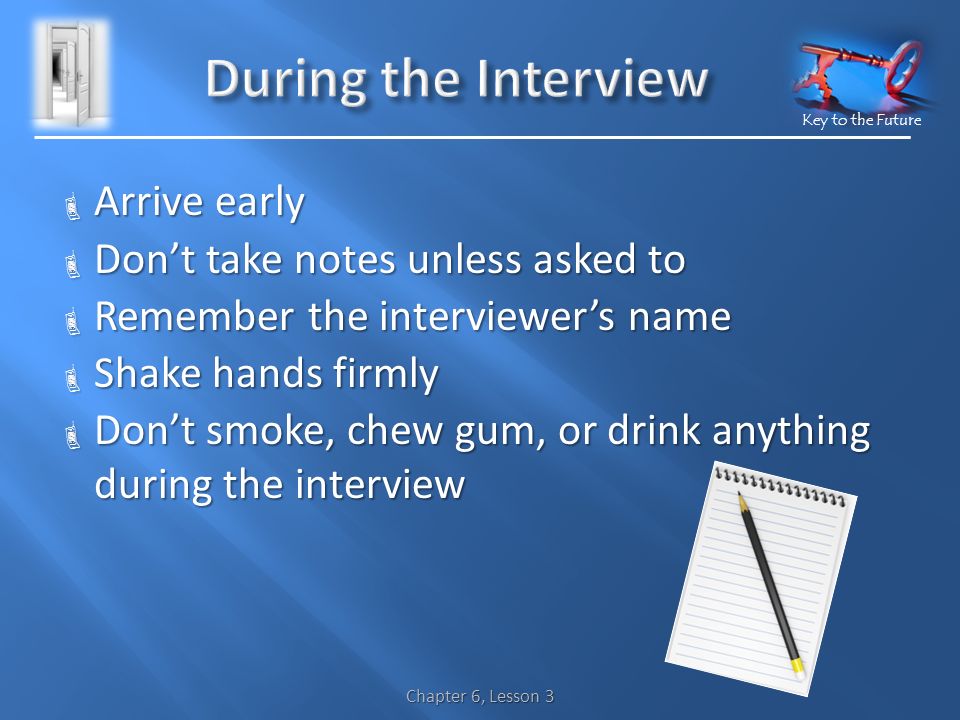 Key to the Future  Arrive early  Don’t take notes unless asked to  Remember the interviewer’s name  Shake hands firmly  Don’t smoke, chew gum, or drink anything during the interview Chapter 6, Lesson 3