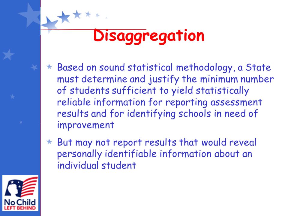 Disaggregation Based on sound statistical methodology, a State must determine and justify the minimum number of students sufficient to yield statistically reliable information for reporting assessment results and for identifying schools in need of improvement But may not report results that would reveal personally identifiable information about an individual student