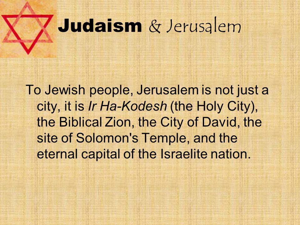 Judaism & Jerusalem To Jewish people, Jerusalem is not just a city, it is Ir Ha-Kodesh (the Holy City), the Biblical Zion, the City of David, the site of Solomon s Temple, and the eternal capital of the Israelite nation.