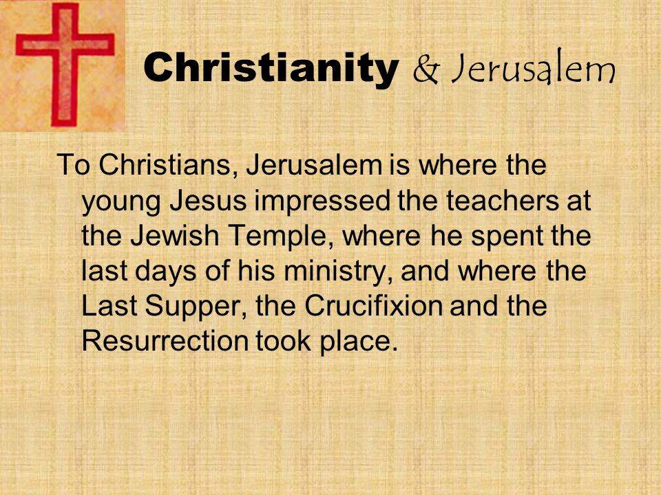 Christianity & Jerusalem To Christians, Jerusalem is where the young Jesus impressed the teachers at the Jewish Temple, where he spent the last days of his ministry, and where the Last Supper, the Crucifixion and the Resurrection took place.