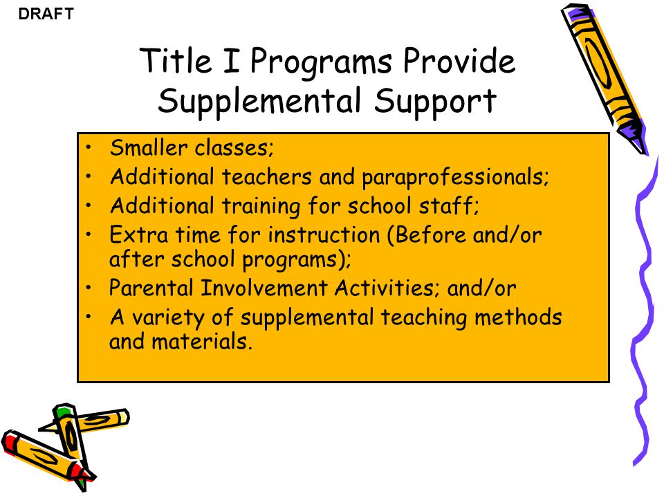 DRAFT Title I Programs Provide Supplemental Support Smaller classes; Additional teachers and paraprofessionals; Additional training for school staff; Extra time for instruction (Before and/or after school programs); Parental Involvement Activities; and/or A variety of supplemental teaching methods and materials.