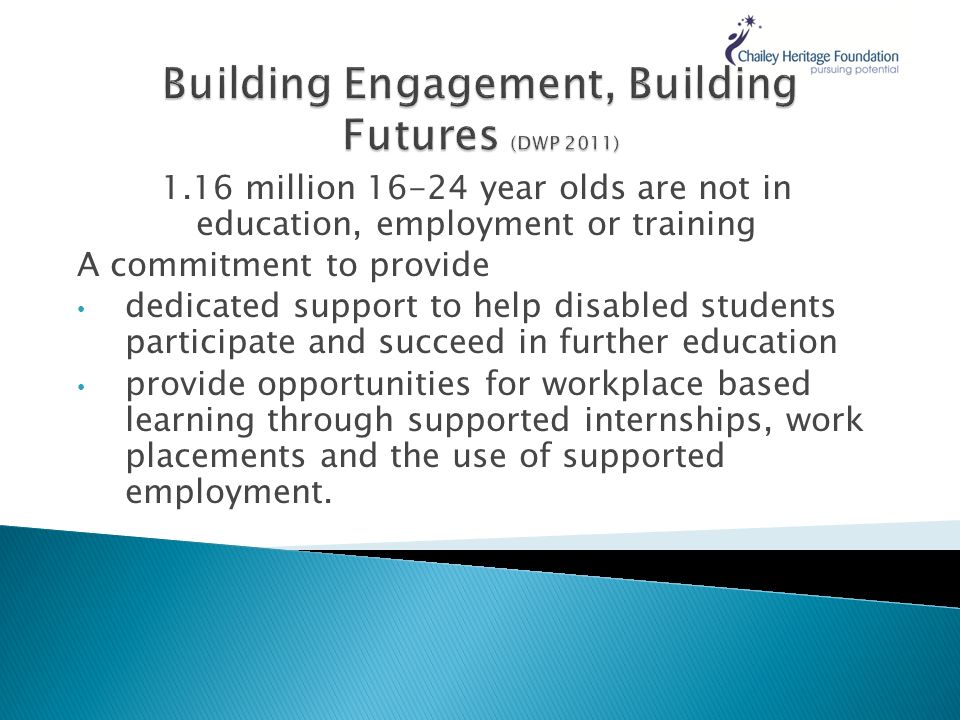 1.16 million year olds are not in education, employment or training A commitment to provide dedicated support to help disabled students participate and succeed in further education provide opportunities for workplace based learning through supported internships, work placements and the use of supported employment.