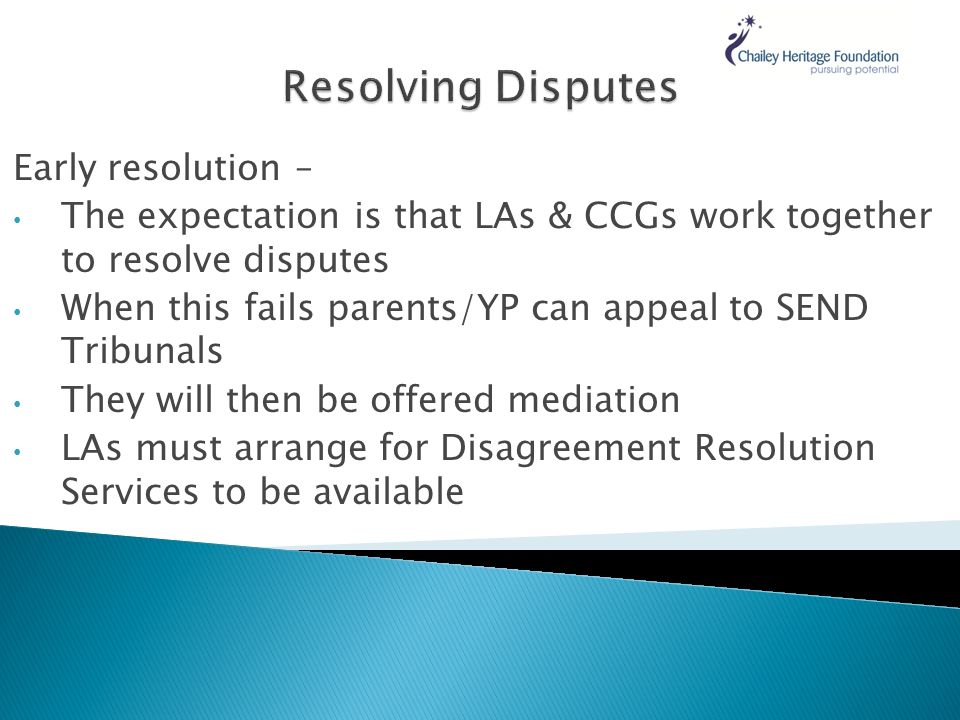 Early resolution – The expectation is that LAs & CCGs work together to resolve disputes When this fails parents/YP can appeal to SEND Tribunals They will then be offered mediation LAs must arrange for Disagreement Resolution Services to be available