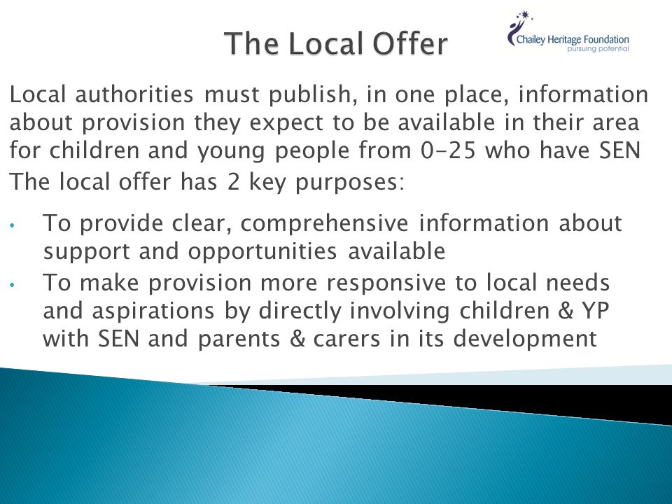 Local authorities must publish, in one place, information about provision they expect to be available in their area for children and young people from 0-25 who have SEN The local offer has 2 key purposes: To provide clear, comprehensive information about support and opportunities available To make provision more responsive to local needs and aspirations by directly involving children & YP with SEN and parents & carers in its development