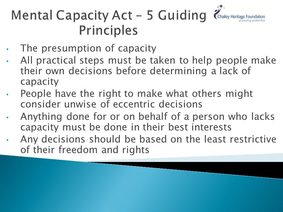 The presumption of capacity All practical steps must be taken to help people make their own decisions before determining a lack of capacity People have the right to make what others might consider unwise of eccentric decisions Anything done for or on behalf of a person who lacks capacity must be done in their best interests Any decisions should be based on the least restrictive of their freedom and rights