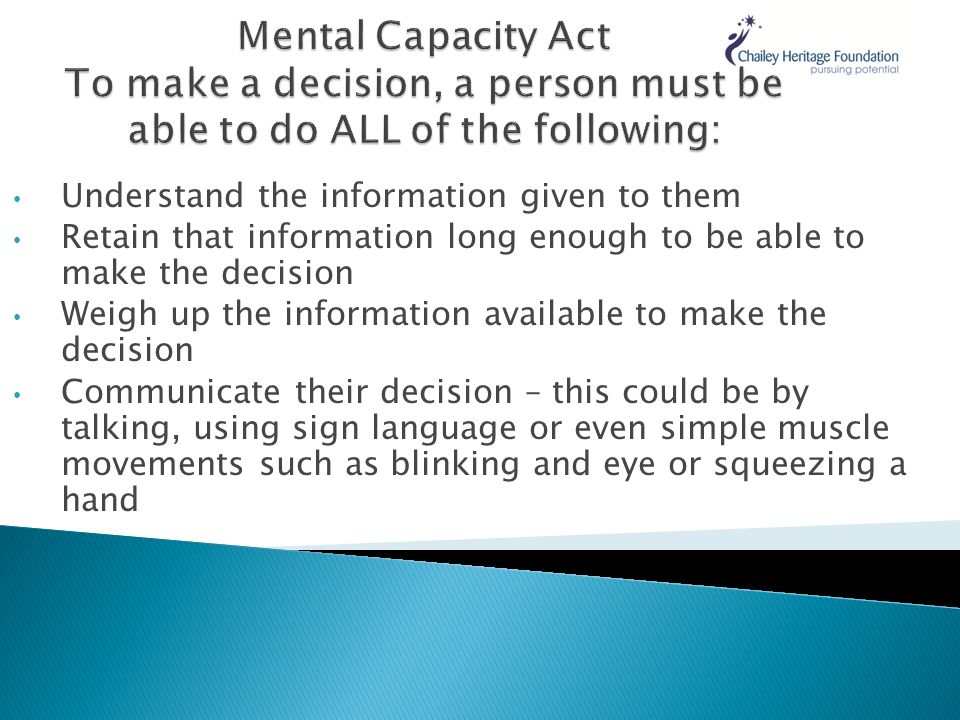 Understand the information given to them Retain that information long enough to be able to make the decision Weigh up the information available to make the decision Communicate their decision – this could be by talking, using sign language or even simple muscle movements such as blinking and eye or squeezing a hand