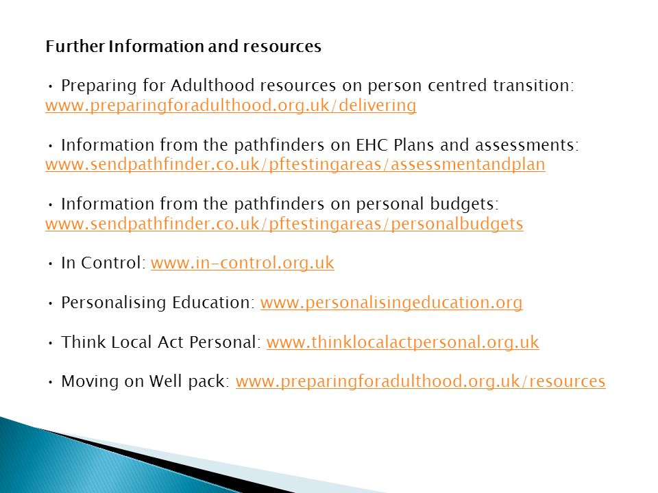 Further Information and resources Preparing for Adulthood resources on person centred transition:   Information from the pathfinders on EHC Plans and assessments:   Information from the pathfinders on personal budgets:   In Control:   Personalising Education:   Think Local Act Personal:   Moving on Well pack: