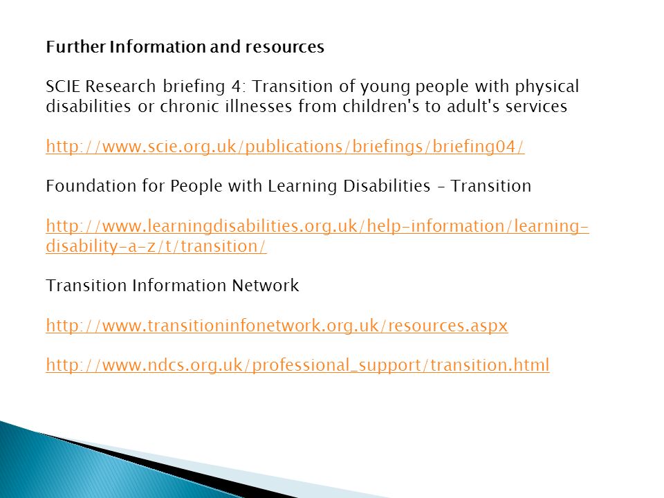 Further Information and resources SCIE Research briefing 4: Transition of young people with physical disabilities or chronic illnesses from children s to adult s services   Foundation for People with Learning Disabilities – Transition   disability-a-z/t/transition/ Transition Information Network
