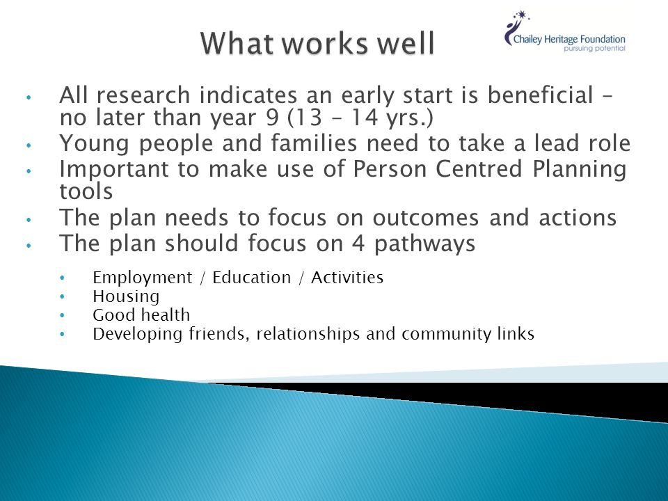 All research indicates an early start is beneficial – no later than year 9 (13 – 14 yrs.) Young people and families need to take a lead role Important to make use of Person Centred Planning tools The plan needs to focus on outcomes and actions The plan should focus on 4 pathways Employment / Education / Activities Housing Good health Developing friends, relationships and community links