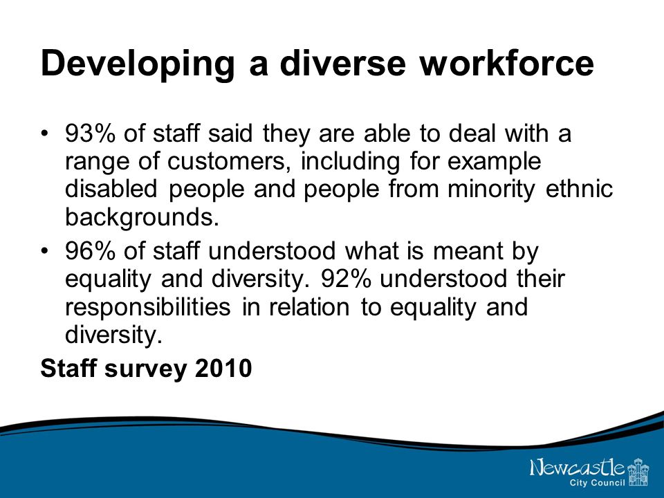 Developing a diverse workforce 93% of staff said they are able to deal with a range of customers, including for example disabled people and people from minority ethnic backgrounds.