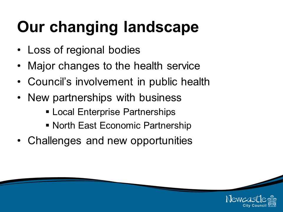Our changing landscape Loss of regional bodies Major changes to the health service Council’s involvement in public health New partnerships with business  Local Enterprise Partnerships  North East Economic Partnership Challenges and new opportunities