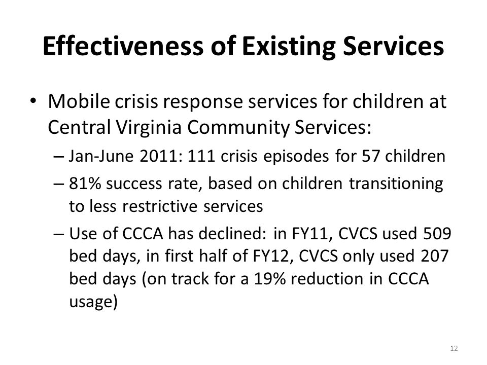 Effectiveness of Existing Services Mobile crisis response services for children at Central Virginia Community Services: – Jan-June 2011: 111 crisis episodes for 57 children – 81% success rate, based on children transitioning to less restrictive services – Use of CCCA has declined: in FY11, CVCS used 509 bed days, in first half of FY12, CVCS only used 207 bed days (on track for a 19% reduction in CCCA usage) 12