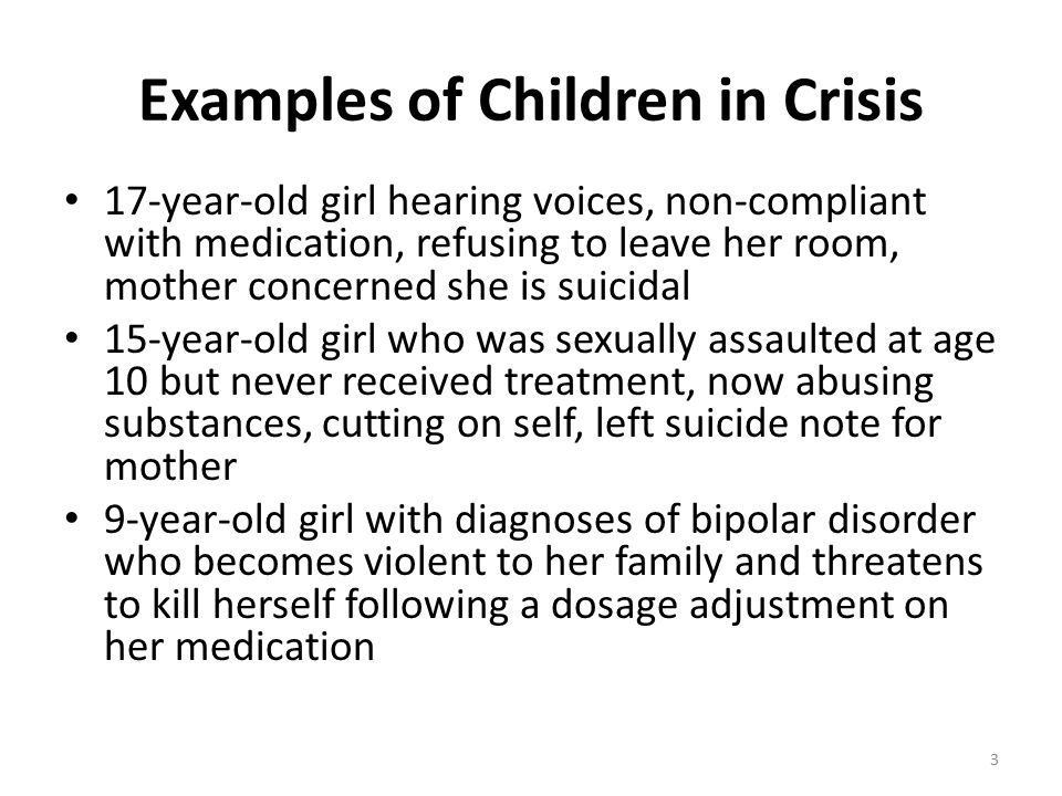Examples of Children in Crisis 17-year-old girl hearing voices, non-compliant with medication, refusing to leave her room, mother concerned she is suicidal 15-year-old girl who was sexually assaulted at age 10 but never received treatment, now abusing substances, cutting on self, left suicide note for mother 9-year-old girl with diagnoses of bipolar disorder who becomes violent to her family and threatens to kill herself following a dosage adjustment on her medication 3