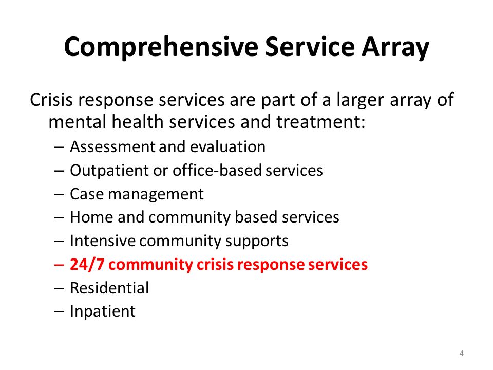 Comprehensive Service Array Crisis response services are part of a larger array of mental health services and treatment: – Assessment and evaluation – Outpatient or office-based services – Case management – Home and community based services – Intensive community supports – 24/7 community crisis response services – Residential – Inpatient 4
