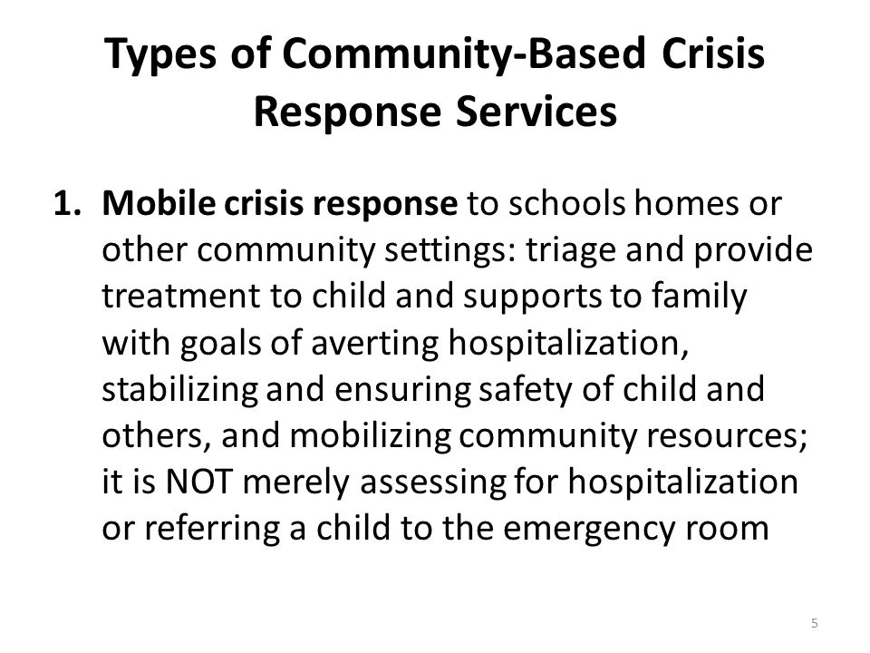 Types of Community-Based Crisis Response Services 1.Mobile crisis response to schools homes or other community settings: triage and provide treatment to child and supports to family with goals of averting hospitalization, stabilizing and ensuring safety of child and others, and mobilizing community resources; it is NOT merely assessing for hospitalization or referring a child to the emergency room 5