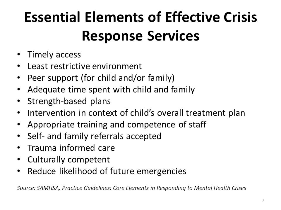 Essential Elements of Effective Crisis Response Services Timely access Least restrictive environment Peer support (for child and/or family) Adequate time spent with child and family Strength-based plans Intervention in context of child’s overall treatment plan Appropriate training and competence of staff Self- and family referrals accepted Trauma informed care Culturally competent Reduce likelihood of future emergencies Source: SAMHSA, Practice Guidelines: Core Elements in Responding to Mental Health Crises 7