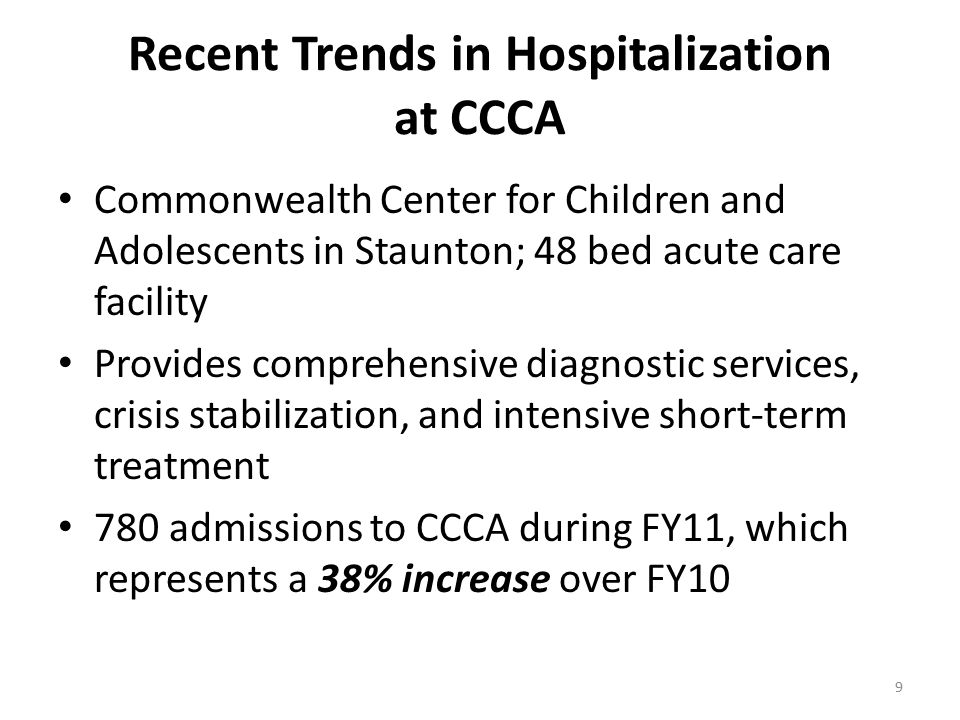 Recent Trends in Hospitalization at CCCA Commonwealth Center for Children and Adolescents in Staunton; 48 bed acute care facility Provides comprehensive diagnostic services, crisis stabilization, and intensive short-term treatment 780 admissions to CCCA during FY11, which represents a 38% increase over FY10 9