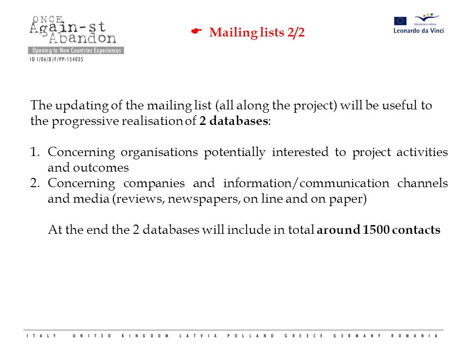  Mailing lists 2/2 The updating of the mailing list (all along the project) will be useful to the progressive realisation of 2 databases : 1.Concerning organisations potentially interested to project activities and outcomes 2.Concerning companies and information/communication channels and media (reviews, newspapers, on line and on paper) At the end the 2 databases will include in total around 1500 contacts